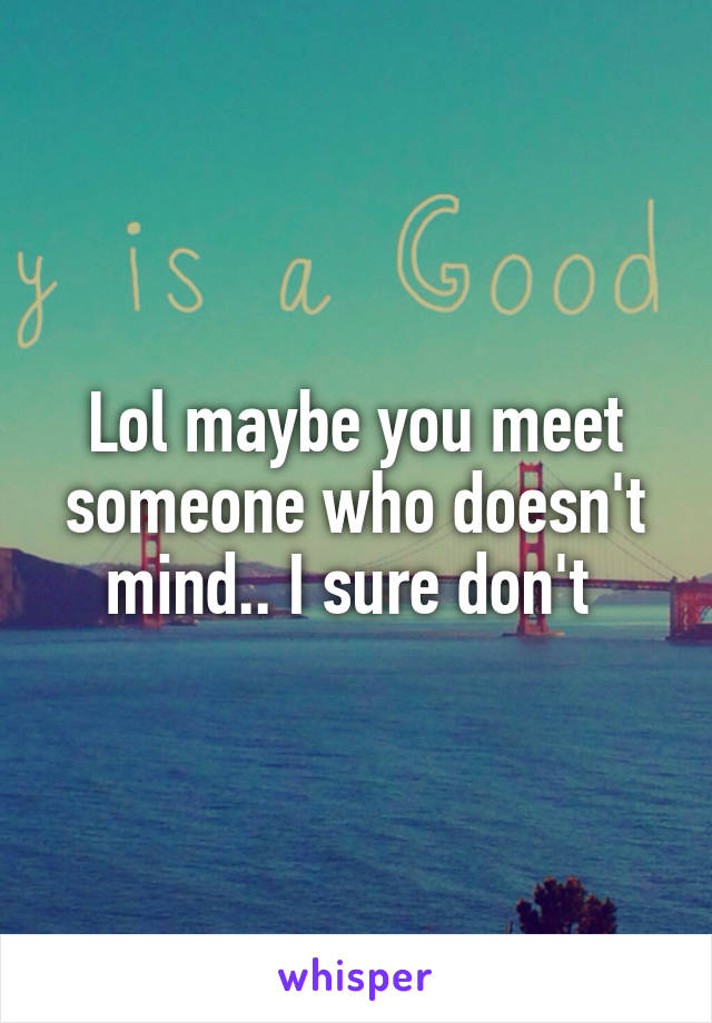 Lol maybe you meet someone who doesn't mind.. I sure don't 