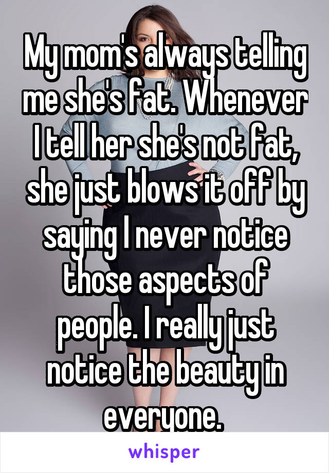 My mom's always telling me she's fat. Whenever I tell her she's not fat, she just blows it off by saying I never notice those aspects of people. I really just notice the beauty in everyone. 