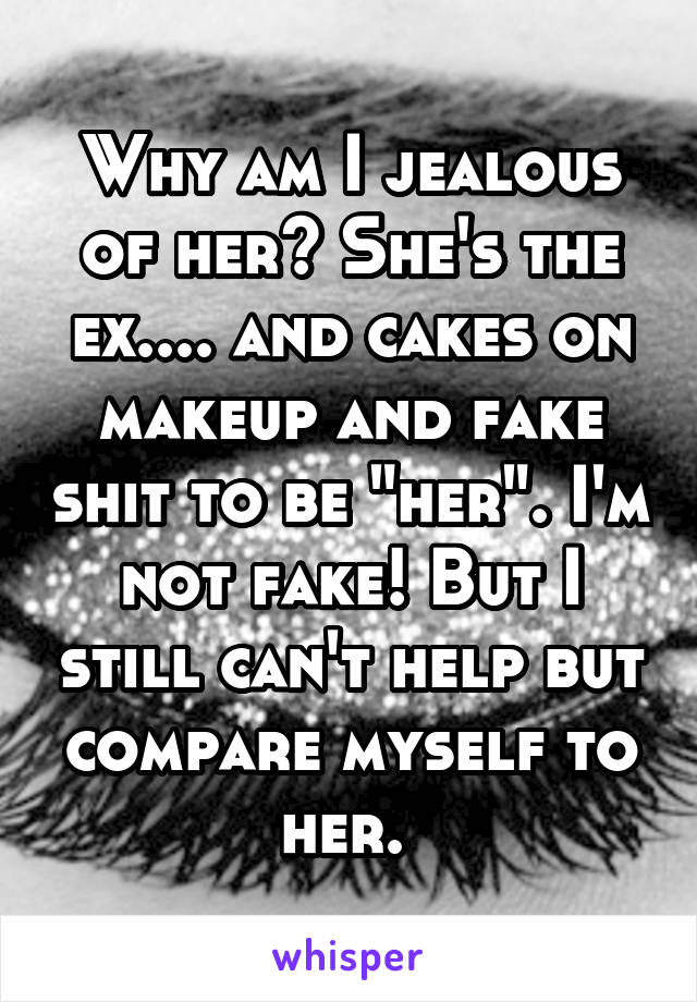 Why am I jealous of her? She's the ex.... and cakes on makeup and fake shit to be "her". I'm not fake! But I still can't help but compare myself to her. 