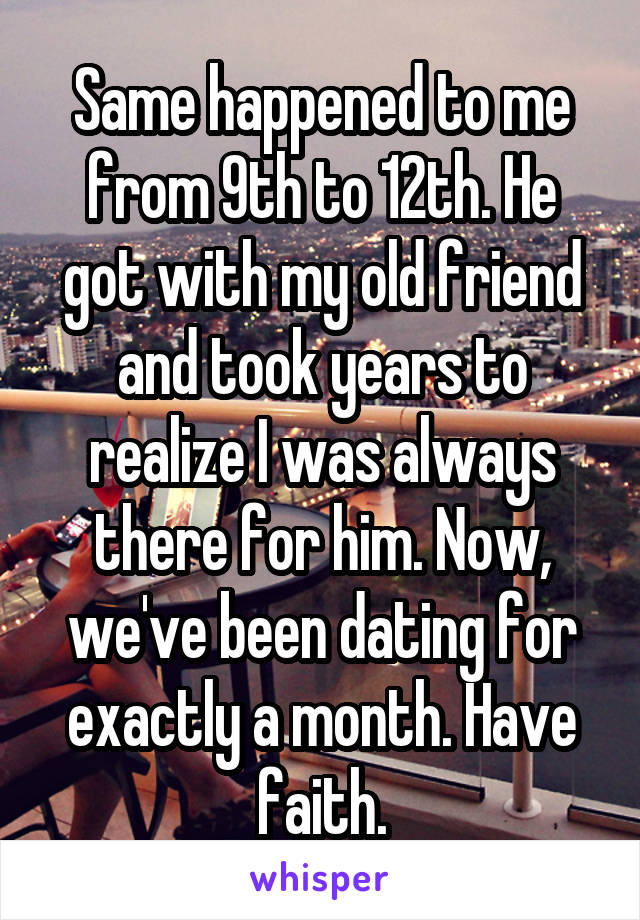 Same happened to me from 9th to 12th. He got with my old friend and took years to realize I was always there for him. Now, we've been dating for exactly a month. Have faith.