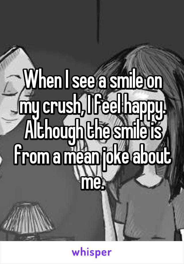 When I see a smile on my crush, I feel happy. Although the smile is from a mean joke about me.