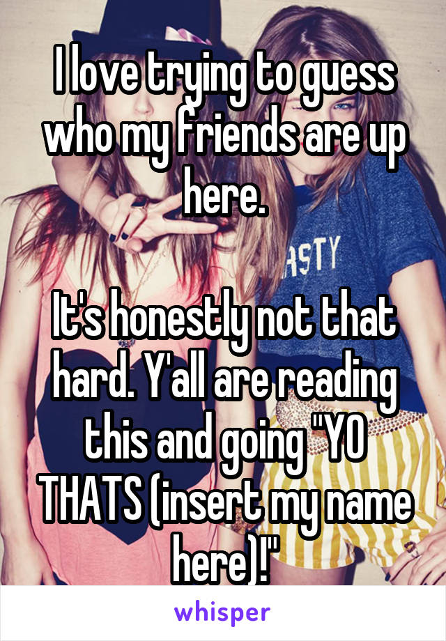 I love trying to guess who my friends are up here.

It's honestly not that hard. Y'all are reading this and going "YO THATS (insert my name here)!"