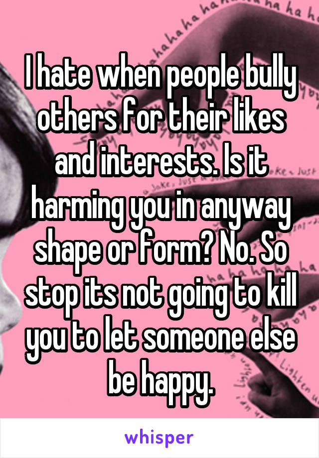 I hate when people bully others for their likes and interests. Is it harming you in anyway shape or form? No. So stop its not going to kill you to let someone else be happy.