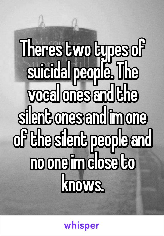 Theres two types of suicidal people. The vocal ones and the silent ones and im one of the silent people and no one im close to knows.