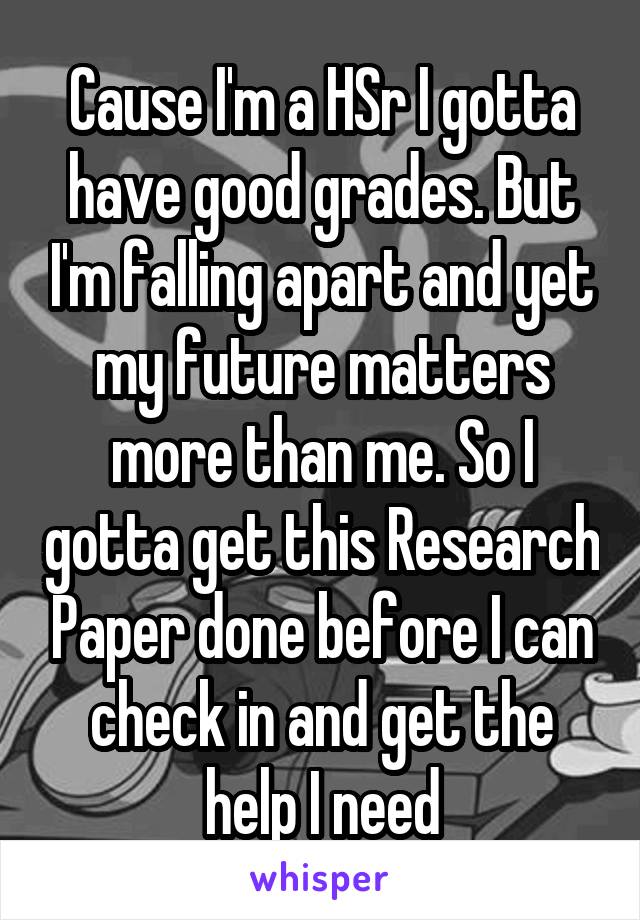 Cause I'm a HSr I gotta have good grades. But I'm falling apart and yet my future matters more than me. So I gotta get this Research Paper done before I can check in and get the help I need