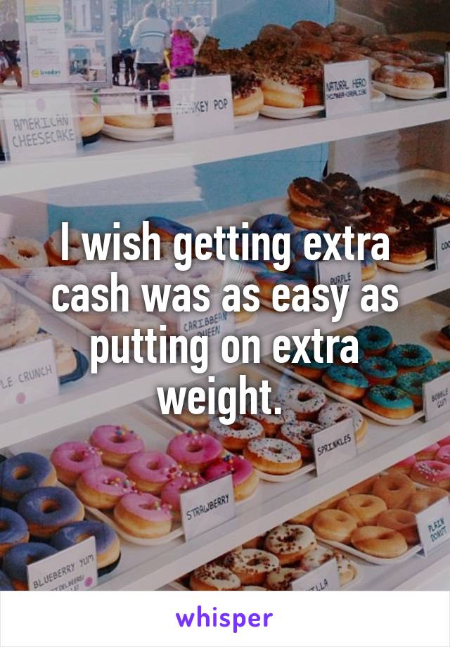 I wish getting extra cash was as easy as putting on extra weight. 