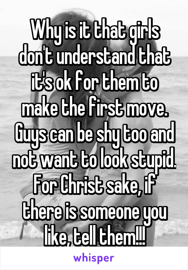 Why is it that girls don't understand that it's ok for them to make the first move. Guys can be shy too and not want to look stupid. For Christ sake, if there is someone you like, tell them!!!