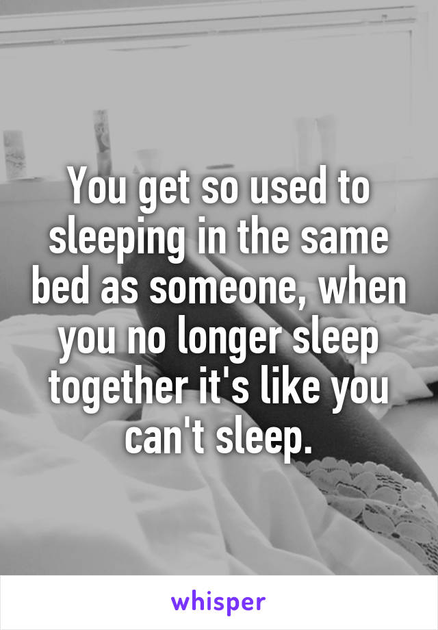 You get so used to sleeping in the same bed as someone, when you no longer sleep together it's like you can't sleep.