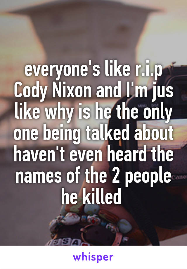 everyone's like r.i.p Cody Nixon and I'm jus like why is he the only one being talked about haven't even heard the names of the 2 people he killed 