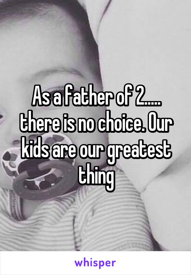 As a father of 2..... there is no choice. Our kids are our greatest thing