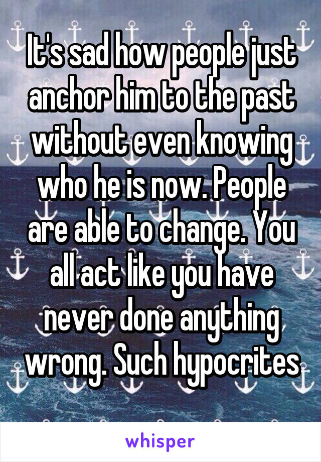 It's sad how people just anchor him to the past without even knowing who he is now. People are able to change. You all act like you have never done anything wrong. Such hypocrites 