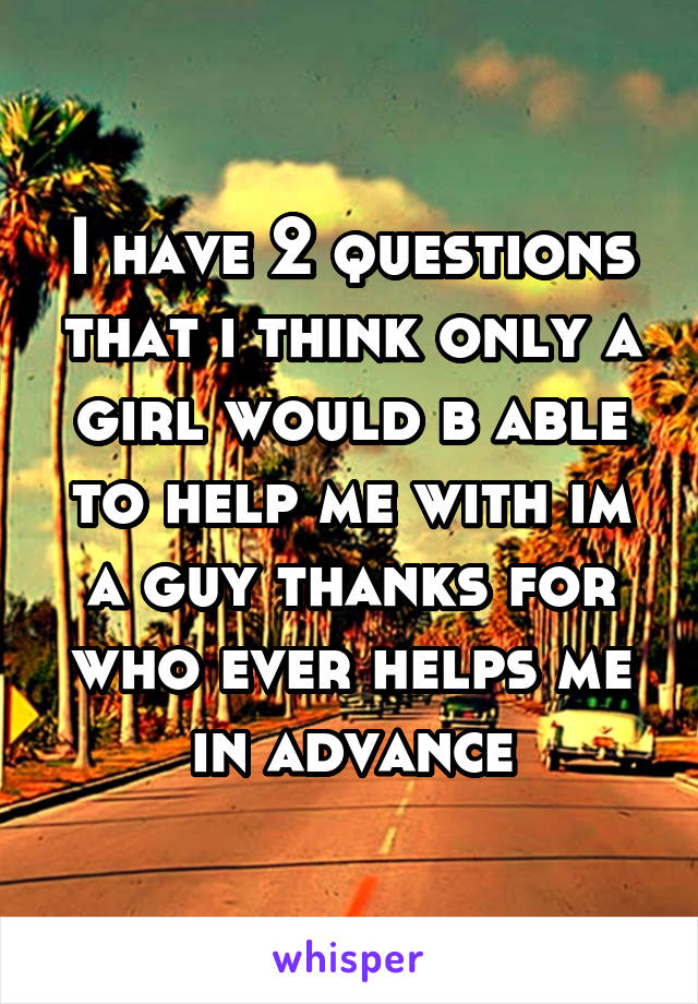 I have 2 questions that i think only a girl would b able to help me with im a guy thanks for who ever helps me in advance