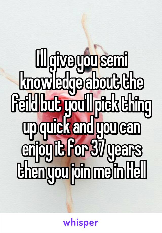 I'll give you semi knowledge about the feild but you'll pick thing up quick and you can enjoy it for 37 years then you join me in Hell