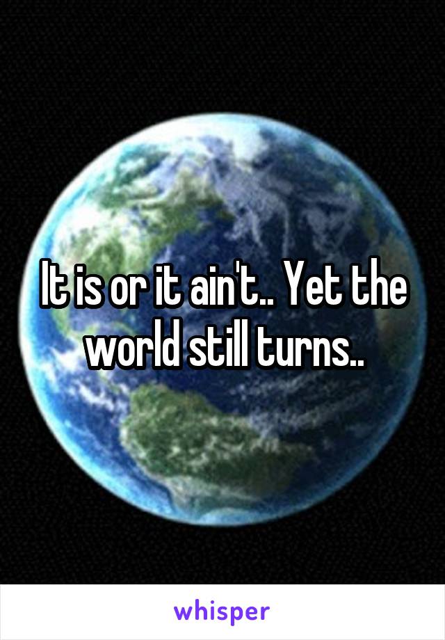 It is or it ain't.. Yet the world still turns..