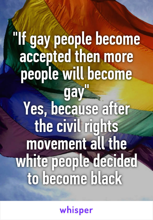 "If gay people become accepted then more people will become gay"
Yes, because after the civil rights movement all the white people decided to become black 