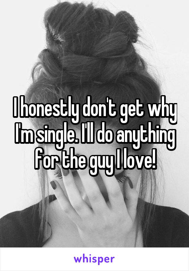 I honestly don't get why I'm single. I'll do anything for the guy I love!