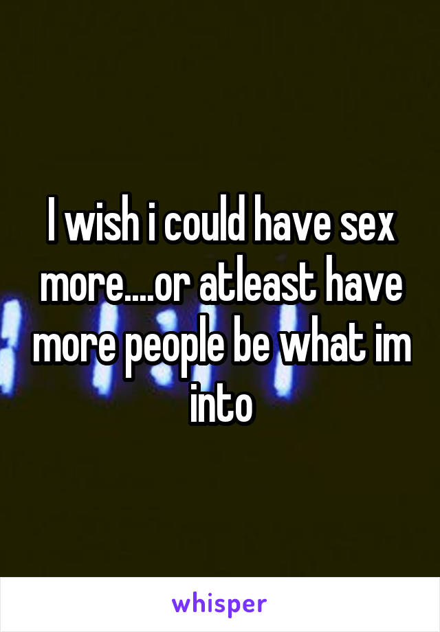 I wish i could have sex more....or atleast have more people be what im into