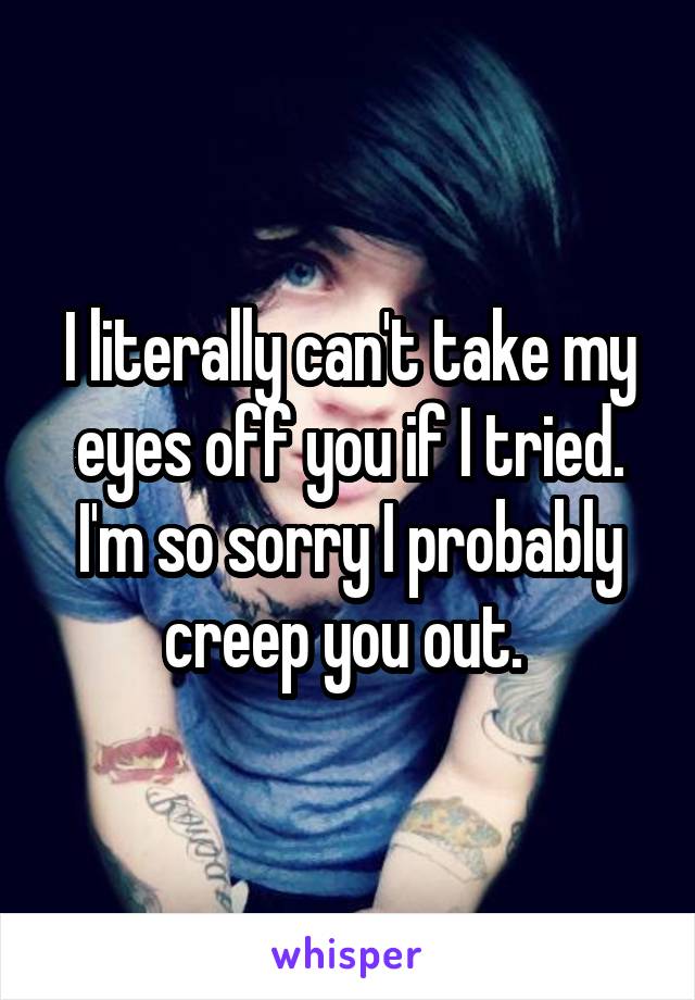 I literally can't take my eyes off you if I tried. I'm so sorry I probably creep you out. 