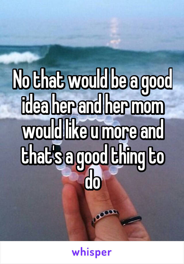 No that would be a good idea her and her mom would like u more and that's a good thing to do