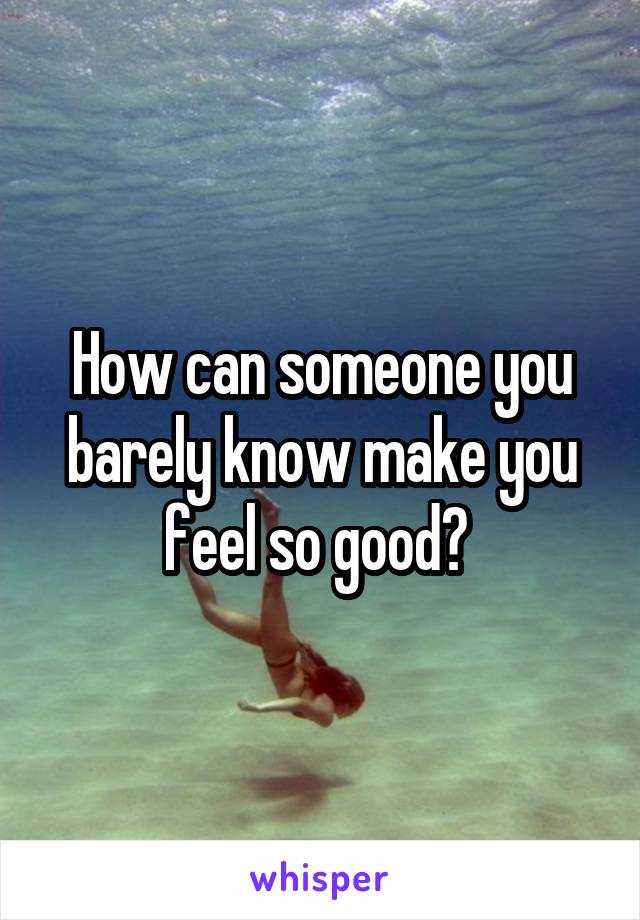 How can someone you barely know make you feel so good? 