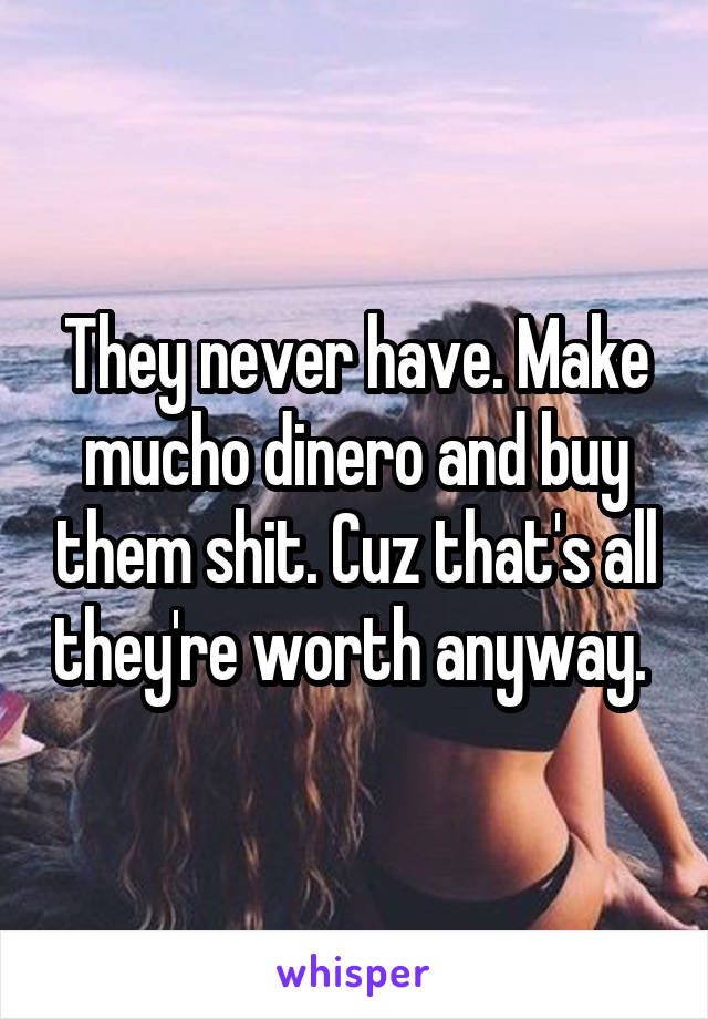 They never have. Make mucho dinero and buy them shit. Cuz that's all they're worth anyway. 