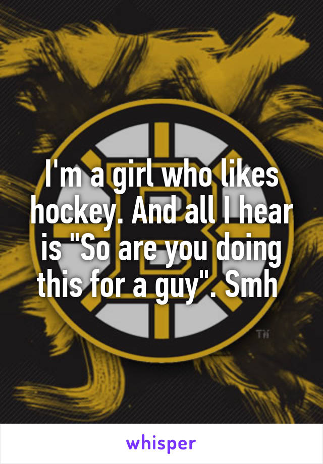 I'm a girl who likes hockey. And all I hear is "So are you doing this for a guy". Smh 