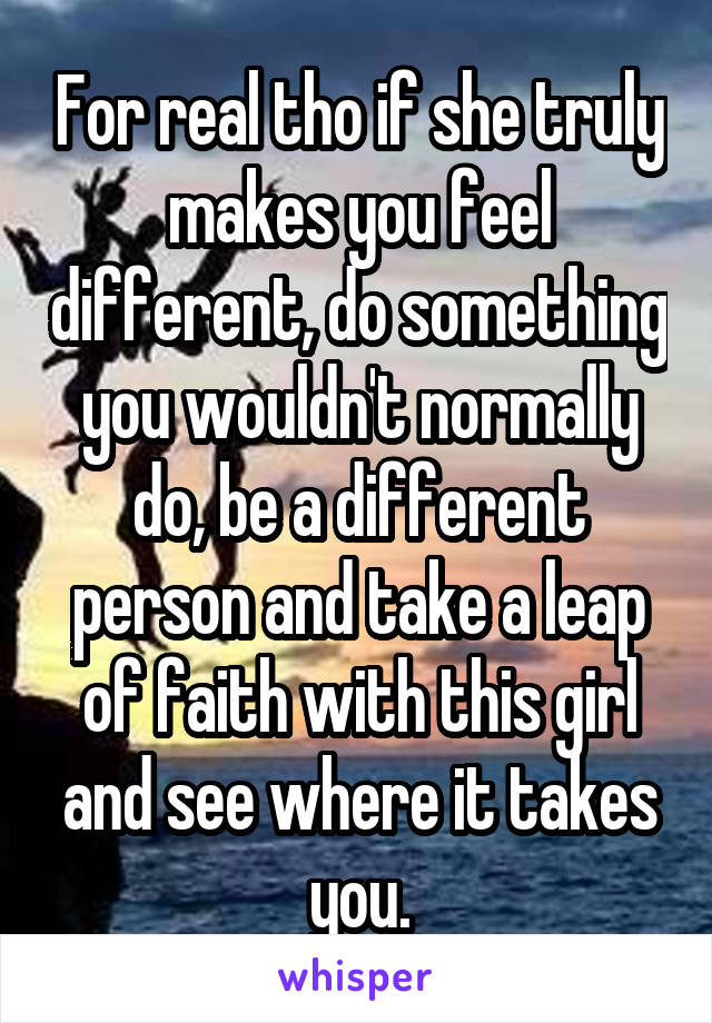 For real tho if she truly makes you feel different, do something you wouldn't normally do, be a different person and take a leap of faith with this girl and see where it takes you.