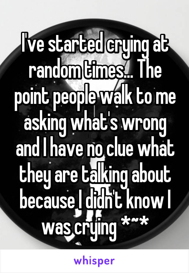 I've started crying at random times... The point people walk to me asking what's wrong and I have no clue what they are talking about because I didn't know I was crying *~*