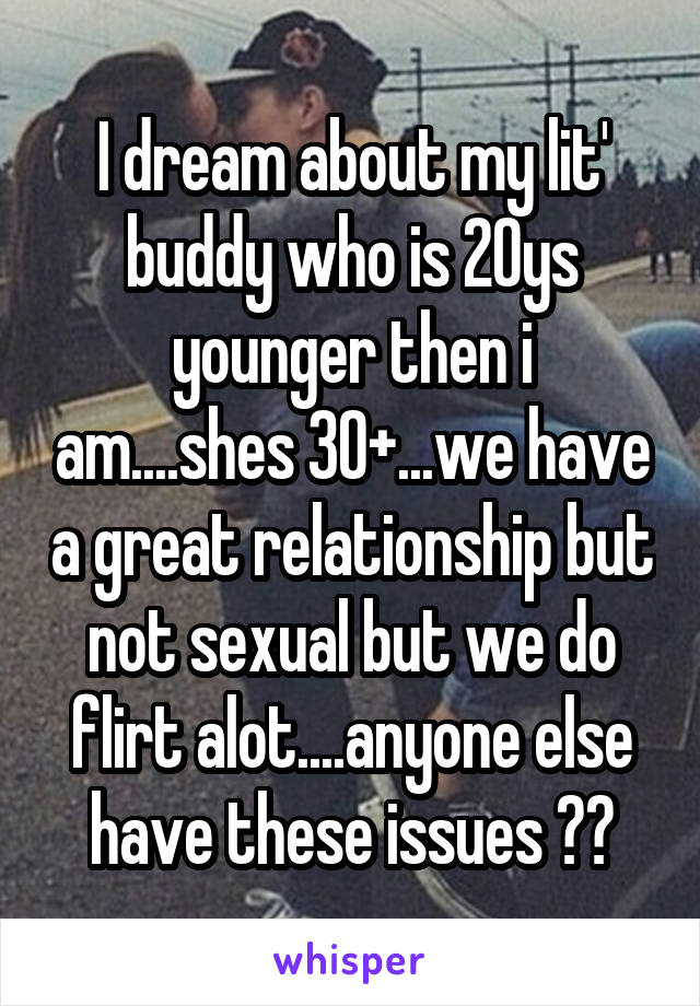 I dream about my lit' buddy who is 20ys younger then i am....shes 30+...we have a great relationship but not sexual but we do flirt alot....anyone else have these issues ??