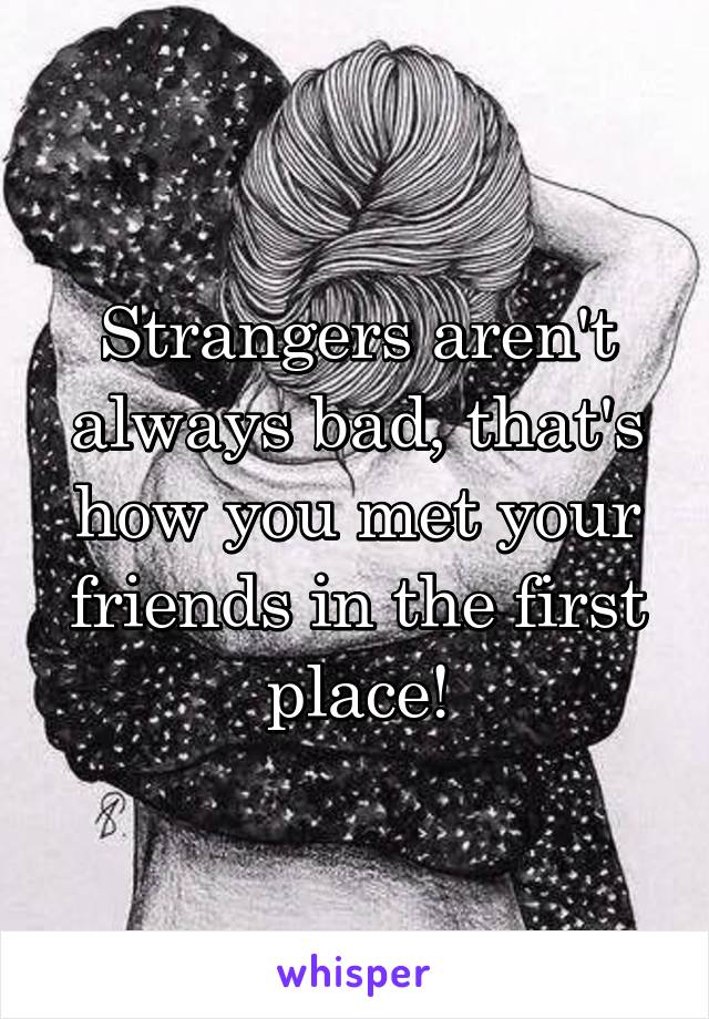 Strangers aren't always bad, that's how you met your friends in the first place!