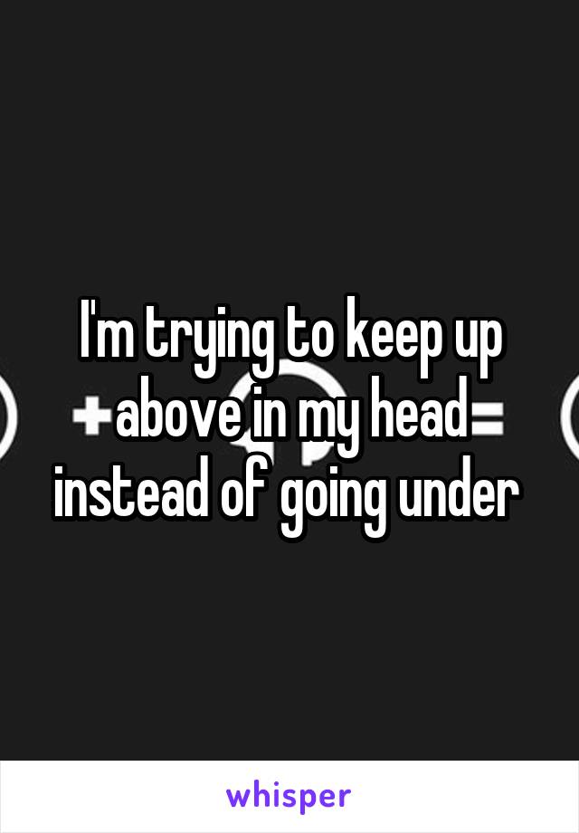 I'm trying to keep up above in my head instead of going under 