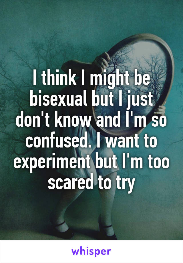 I think I might be bisexual but I just don't know and I'm so confused. I want to experiment but I'm too scared to try