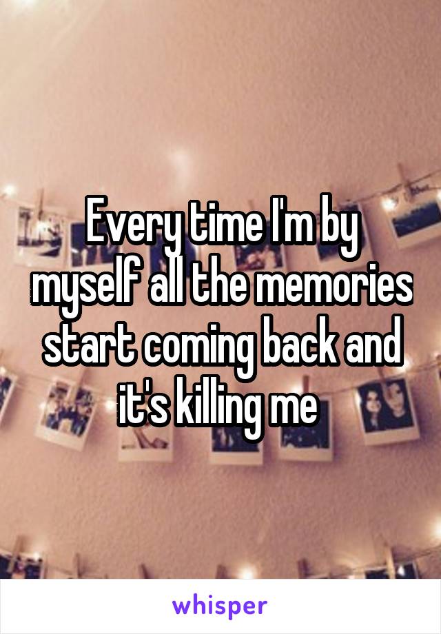 Every time I'm by myself all the memories start coming back and it's killing me 