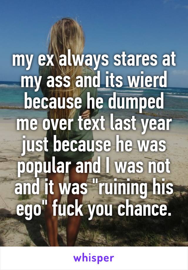 my ex always stares at my ass and its wierd because he dumped me over text last year just because he was popular and I was not and it was "ruining his ego" fuck you chance.