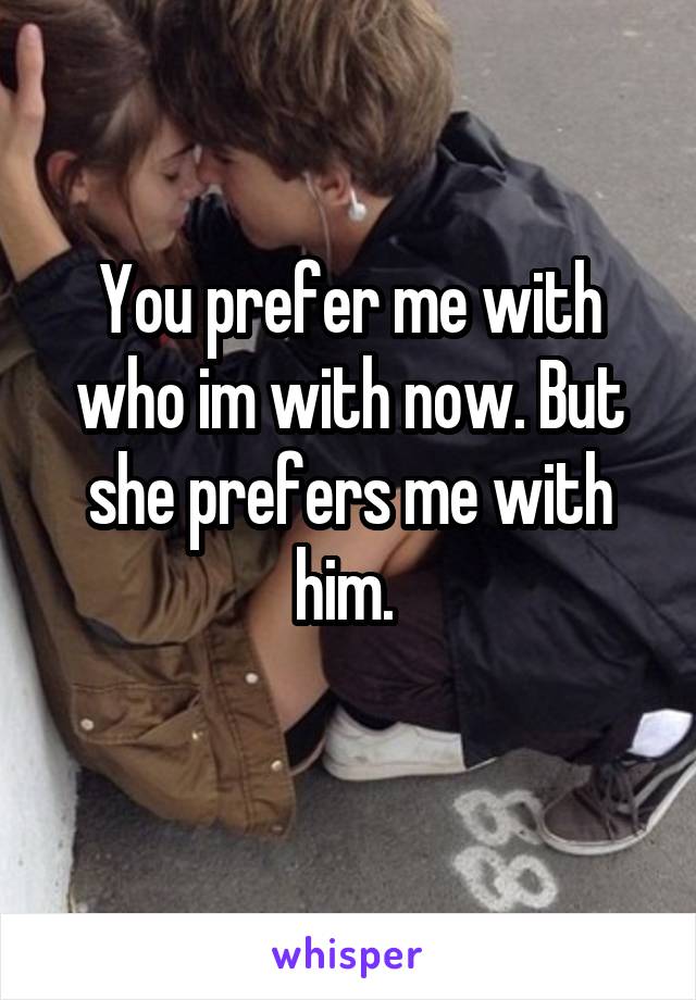 You prefer me with who im with now. But she prefers me with him. 
