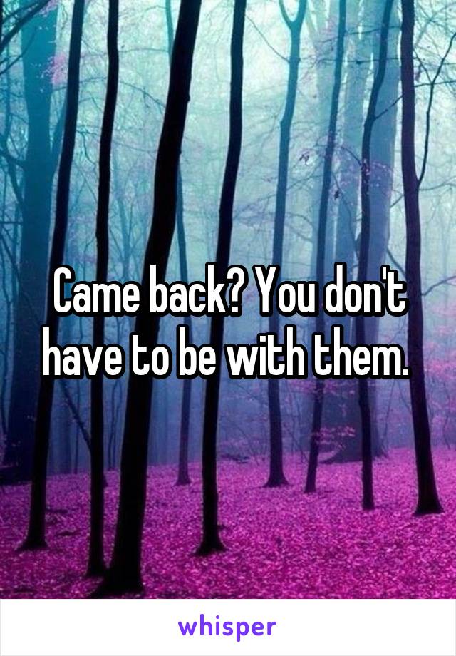 Came back? You don't have to be with them. 