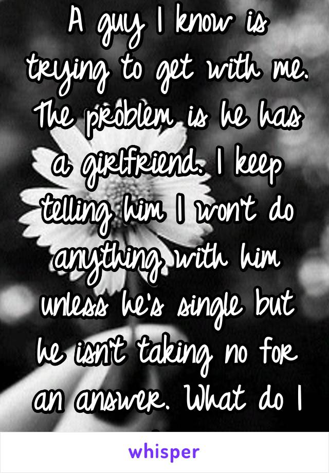 A guy I know is trying to get with me. The problem is he has a girlfriend. I keep telling him I won't do anything with him unless he's single but he isn't taking no for an answer. What do I do?!