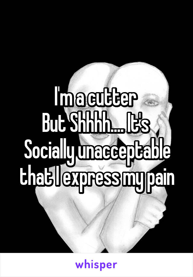 I'm a cutter 
But Shhhh.... It's 
Socially unacceptable that I express my pain