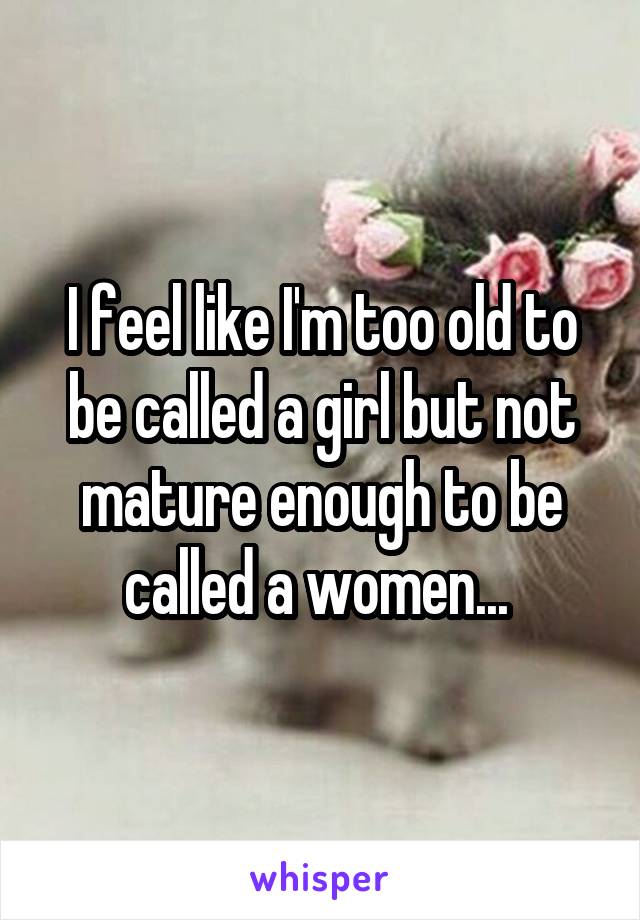 I feel like I'm too old to be called a girl but not mature enough to be called a women... 