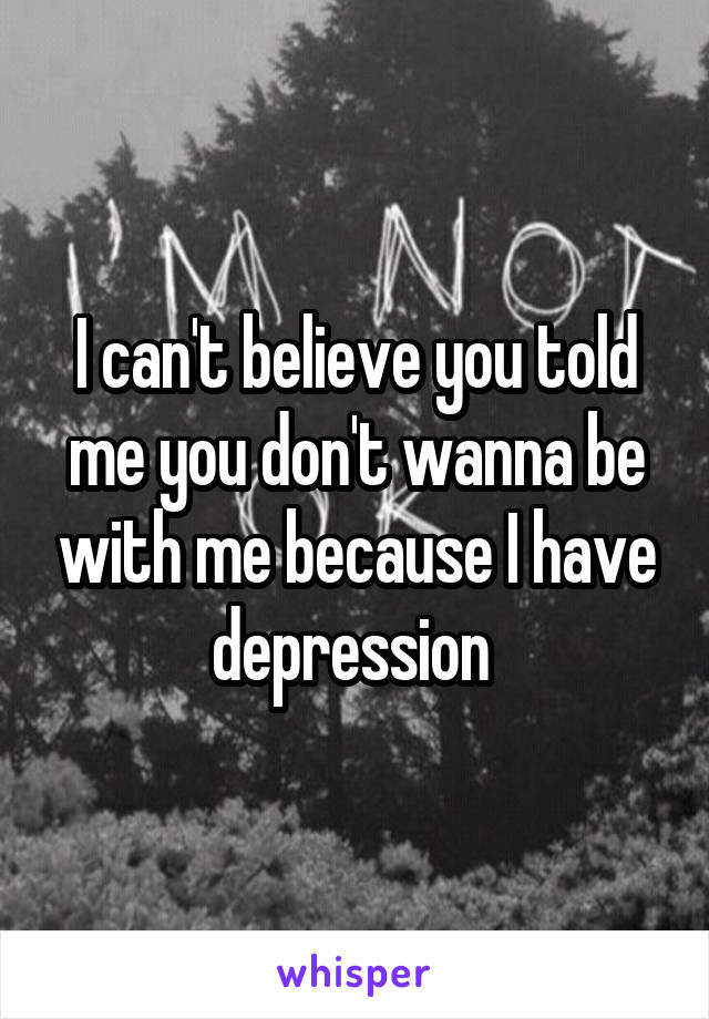 I can't believe you told me you don't wanna be with me because I have depression 