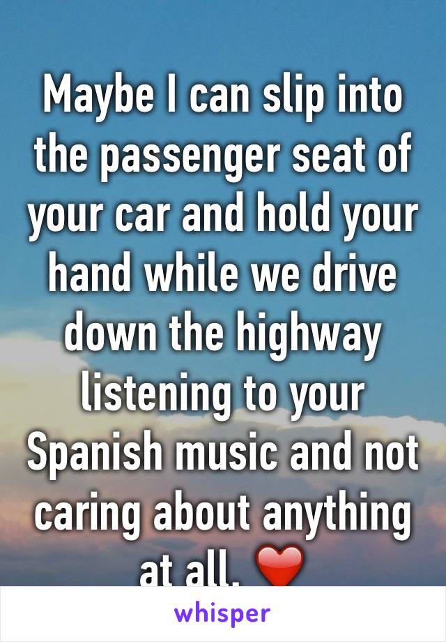 Maybe I can slip into the passenger seat of your car and hold your hand while we drive down the highway listening to your Spanish music and not caring about anything at all. ❤️