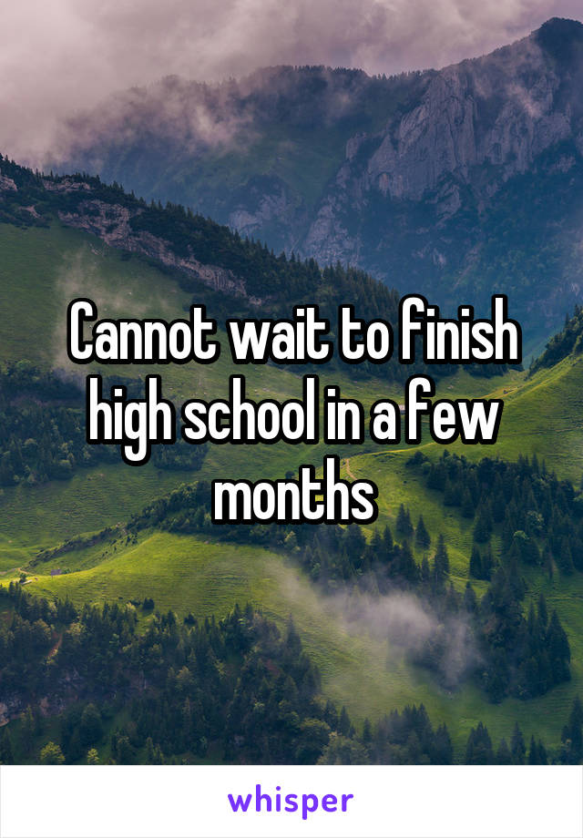 Cannot wait to finish high school in a few months