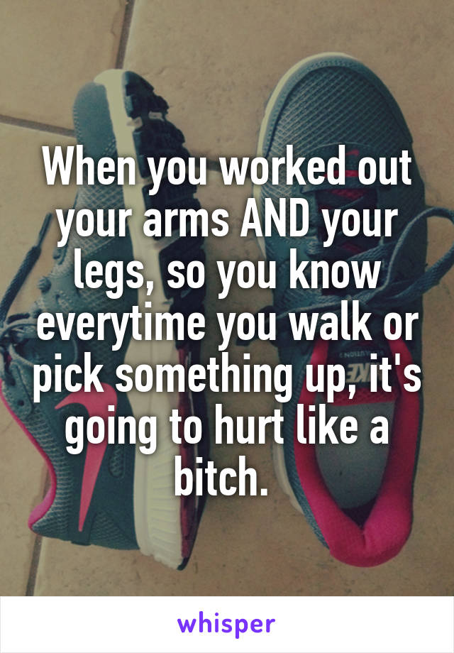 When you worked out your arms AND your legs, so you know everytime you walk or pick something up, it's going to hurt like a bitch. 