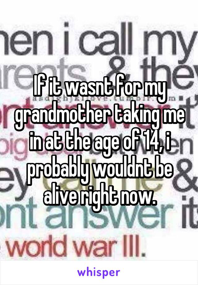 If it wasnt for my grandmother taking me in at the age of 14, i probably wouldnt be alive right now.