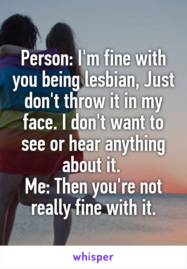 Person: I'm fine with you being lesbian, Just don't throw it in my face. I don't want to see or hear anything about it. 
Me: Then you're not really fine with it.