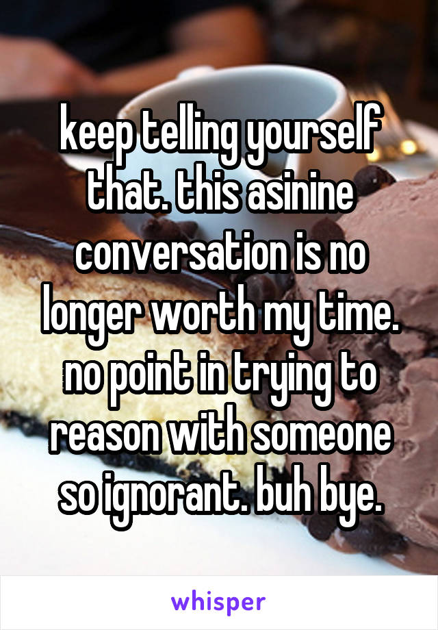 keep telling yourself that. this asinine conversation is no longer worth my time. no point in trying to reason with someone so ignorant. buh bye.