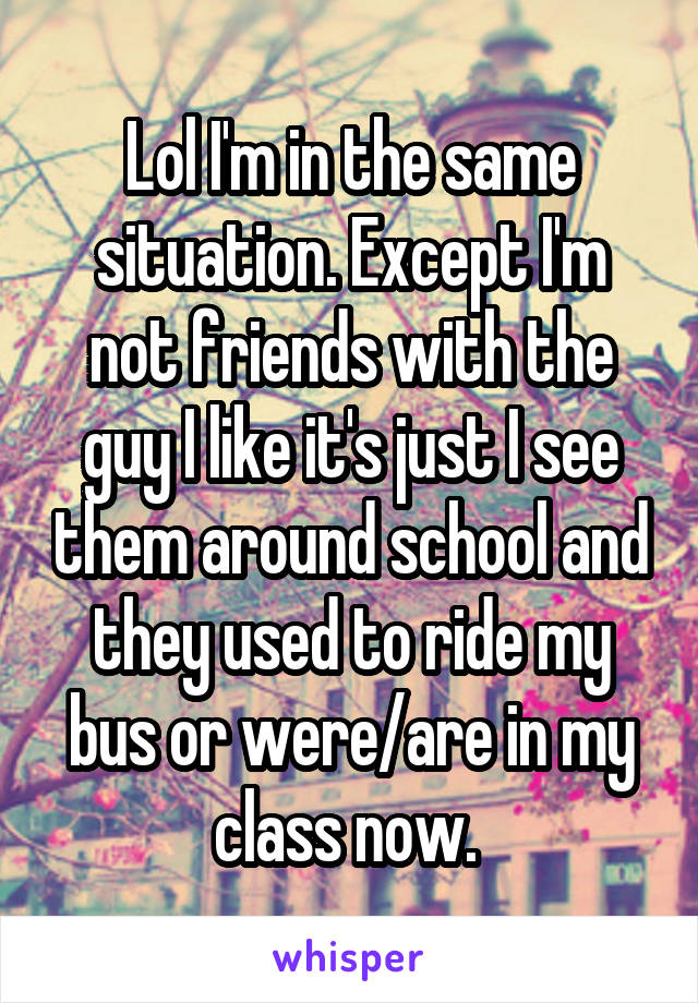 Lol I'm in the same situation. Except I'm not friends with the guy I like it's just I see them around school and they used to ride my bus or were/are in my class now. 