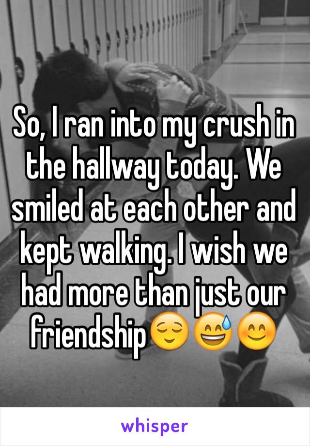 So, I ran into my crush in the hallway today. We smiled at each other and kept walking. I wish we had more than just our friendship😌😅😊