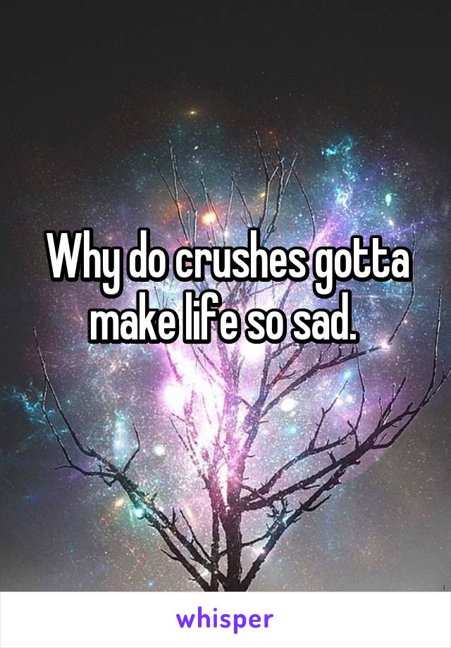 Why do crushes gotta make life so sad. 
