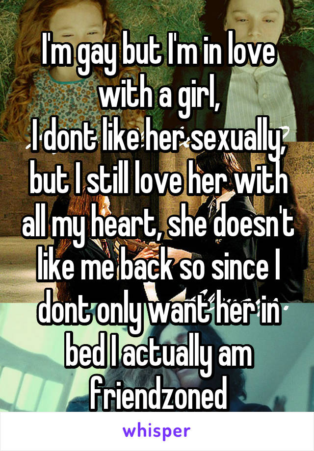 I'm gay but I'm in love with a girl,
I dont like her sexually, but I still love her with all my heart, she doesn't like me back so since I dont only want her in bed I actually am friendzoned